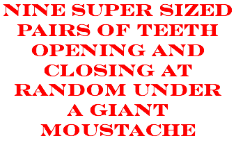NINE SUPER SIZED PAIRS OF TEETH OPENING AND CLOSING AT RANDOM under a giant moustache
