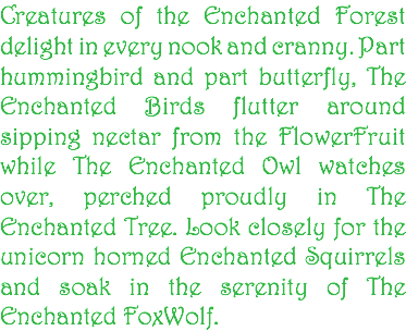 Creatures of the Enchanted Forest delight in every nook and cranny. Part hummingbird and part butterfly, The Enchanted Birds flutter around sipping nectar from the FlowerFruit while The Enchanted Owl watches over, perched proudly in The Enchanted Tree. Look closely for the unicorn horned Enchanted Squirrels and soak in the serenity of The Enchanted FoxWolf.