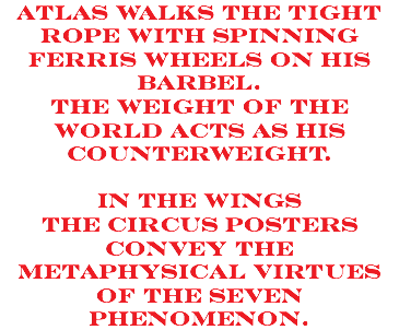 Atlas walks the tight rope with spinning ferris wheels on his barbel. the weight of the world acts as his counterweight. in the wings the circus posters convey the metaphysical virtues of the seven phenomenon.